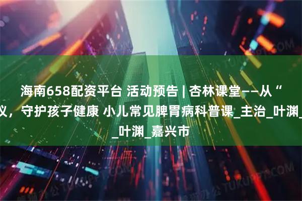 海南658配资平台 活动预告 | 杏林课堂——从“肠”计议，守护孩子健康 小儿常见脾胃病科普课_主治_叶渊_嘉兴市