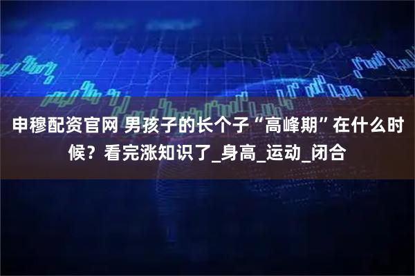 申穆配资官网 男孩子的长个子“高峰期”在什么时候？看完涨知识了_身高_运动_闭合