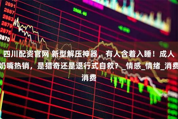 四川配资官网 新型解压神器，有人含着入睡！成人奶嘴热销，是猎奇还是退行式自救？_情感_情绪_消费