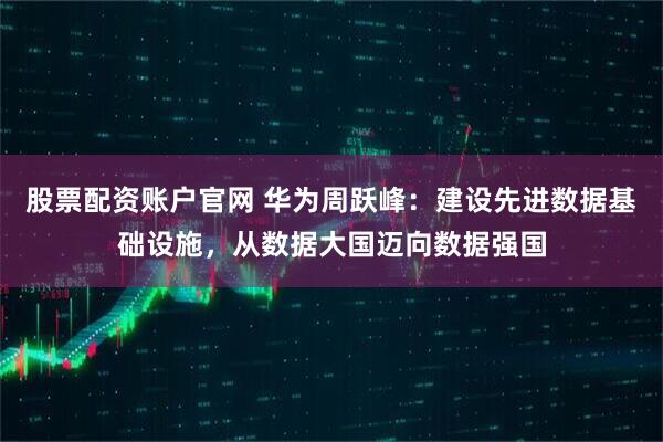 股票配资账户官网 华为周跃峰：建设先进数据基础设施，从数据大国迈向数据强国