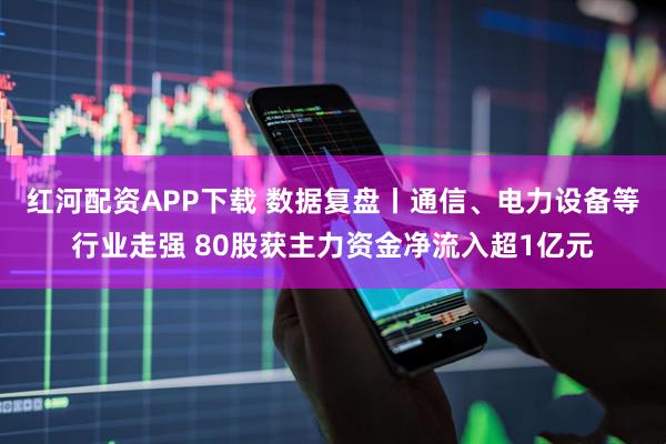 红河配资APP下载 数据复盘丨通信、电力设备等行业走强 80股获主力资金净流入超1亿元
