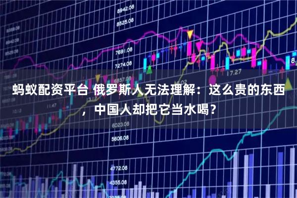 蚂蚁配资平台 俄罗斯人无法理解：这么贵的东西，中国人却把它当水喝？