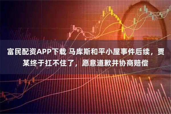 富民配资APP下载 马库斯和平小屋事件后续，贾某终于扛不住了，愿意道歉并协商赔偿