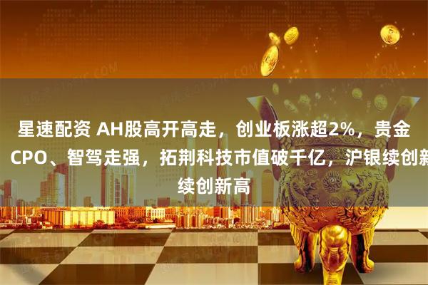 星速配资 AH股高开高走，创业板涨超2%，贵金属、CPO、智驾走强，拓荆科技市值破千亿，沪银续创新高